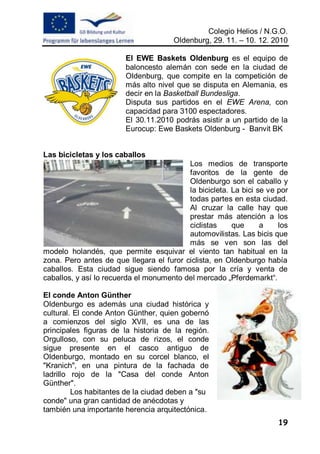 Colegio Helios / N.G.O.
                                      Oldenburg, 29. 11. – 10. 12. 2010

                        El EWE Baskets Oldenburg es el equipo de
                        baloncesto alemán con sede en la ciudad de
                        Oldenburg, que compite en la competición de
                        más alto nivel que se disputa en Alemania, es
                        decir en la Basketball Bundesliga.
                        Disputa sus partidos en el EWE Arena, con
                        capacidad para 3100 espectadores.
                        El 30.11.2010 podrás asistir a un partido de la
                        Eurocup: Ewe Baskets Oldenburg - Banvit BK


Las bicicletas y los caballos
                                          Los medios de transporte
                                          favoritos de la gente de
                                          Oldenburgo son el caballo y
                                          la bicicleta. La bici se ve por
                                          todas partes en esta ciudad.
                                          Al cruzar la calle hay que
                                          prestar más atención a los
                                          ciclistas     que      a    los
                                          automovilistas. Las bicis que
                                          más se ven son las del
modelo holandés, que permite esquivar el viento tan habitual en la
zona. Pero antes de que llegara el furor ciclista, en Oldenburgo había
caballos. Esta ciudad sigue siendo famosa por la cría y venta de
caballos, y así lo recuerda el monumento del mercado „Pferdemarkt“.

El conde Anton Günther
Oldenburgo es además una ciudad histórica y
cultural. El conde Anton Günther, quien gobernó
a comienzos del siglo XVII, es una de las
principales figuras de la historia de la región.
Orgulloso, con su peluca de rizos, el conde
sigue presente en el casco antiguo de
Oldenburgo, montado en su corcel blanco, el
"Kranich", en una pintura de la fachada de
ladrillo rojo de la "Casa del conde Anton
Günther".
         Los habitantes de la ciudad deben a "su
conde" una gran cantidad de anécdotas y
también una importante herencia arquitectónica.
                                                                      19
 