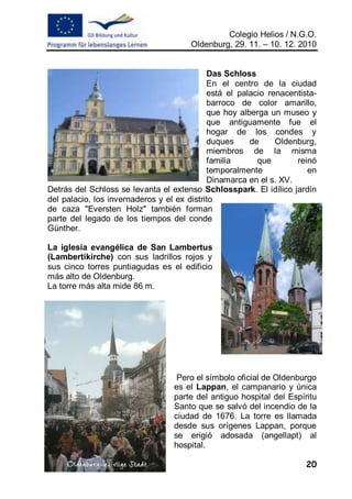 Colegio Helios / N.G.O.
                                      Oldenburg, 29. 11. – 10. 12. 2010


                                            Das Schloss
                                            En el centro de la ciudad
                                            está el palacio renacentista-
                                            barroco de color amarillo,
                                            que hoy alberga un museo y
                                            que antiguamente fue el
                                            hogar de los condes y
                                            duques     de     Oldenburg,
                                            miembros de la misma
                                            familia      que       reinó
                                            temporalmente             en
                                            Dinamarca en el s. XV.
Detrás del Schloss se levanta el extenso Schlosspark. El idílico jardín
del palacio, los invernaderos y el ex distrito
de caza "Eversten Holz" también forman
parte del legado de los tiempos del conde
Günther.

La iglesia evangélica de San Lambertus
(Lambertikirche) con sus ladrillos rojos y
sus cinco torres puntiagudas es el edificio
más alto de Oldenburg.
La torre más alta mide 86 m.




                                   Pero el símbolo oficial de Oldenburgo
                                  es el Lappan, el campanario y única
                                  parte del antiguo hospital del Espíritu
                                  Santo que se salvó del incendio de la
                                  ciudad de 1676. La torre es llamada
                                  desde sus orígenes Lappan, porque
                                  se erigió adosada (angellapt) al
                                  hospital.

                                                                      20
 