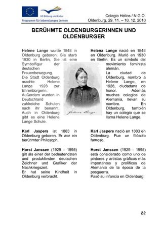 Colegio Helios / N.G.O.
                                   Oldenburg, 29. 11. – 10. 12. 2010

     BERÜHMTE OLDENBURGERINNEN UND
             OLDENBURGER

Helene Lange wurde 1848 in          Helena Lange nació en 1848
Oldenburg geboren. Sie starb        en Oldenburg. Murió en 1930
1930 in Berlin. Sie ist eine        en Berlín. Es un símbolo del
Symbolfigur      der                        movimiento feminista
deutschen                                   alemán.
Frauenbewegung.                             La      ciudad      de
Die Stadt Oldenburg                         Oldenburg, nombró a
machte        Helene                        Helene Lange, en
Lange     1928   zur                        1928, ciudadana de
Ehrenbürgerin.                              honor.        Además
Außerdem wurden in                          muchas colegios de
Deutschland                                 Alemania, llevan su
zahlreiche   Schulen                        nombre.            En
nach ihr benannt.                           Oldenburg,     también
Auch in Oldenburg                           hay un colegio que se
gibt es eine Helene                         llama Helene Lange.
Lange Schule.

Karl Jaspers ist 1883 in            Karl Jaspers nació en 1883 en
Oldenburg geboren. Er war ein       Oldenburg. Fue un filósofo
berühmter Philosoph.                famoso.

Horst Janssen (1929 – 1995)         Horst Janssen (1929 - 1995)
gilt als einer der bedeutendsten    está considerado como uno de
und produktivsten deutschen         pintores y artistas gráficos más
Zeichner und Grafiker der           importantes y prolíficos de
Nachkriegszeit.                     Alemania de la época de la
Er hat seine Kindheit in            posguerra.
Oldenburg verbracht.                Pasó su infancia en Oldenburg.




                                                                 22
 