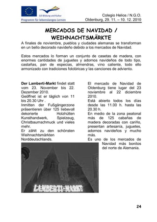 Colegio Helios / N.G.O.
                                   Oldenburg, 29. 11. – 10. 12. 2010


             MERCADOS DE NAVIDAD /
              WEIHNACHTSMÄRKTE
A finales de noviembre, pueblos y ciudades alemanas se transforman
en un bello decorado navideño debido a los mercados de Navidad.

Estos mercados lo forman un conjunto de casetas de madera, con
enormes cantidades de juguetes y adornos navideños de todo tipo,
castañas, pan de especias, almendras, vino caliente, todo ello
armonizado con tradiciones folclóricas y las canciones de adviento.


Der Lamberti-Markt findet statt      El mercado de Navidad de
vom 23. November bis 22.             Oldenburg tiene lugar del 23
Dezember 2010.                       noviembre al 22 diciembre
Geöffnet ist er täglich von 11       2010.
bis 20.30 Uhr .                      Está abierto todos los días
Inmitten der Fußgängerzone           desde las 11.00 h. hasta las
präsentieren über 125 liebevoll      20.30 h.
dekorierte           Holzhütten      En medio de la zona peatonal
Kunsthandwerk,       Spielzeug,      más de 125 cabañas de
Christbaumschmuck und vieles         madera decoradas con cariño,
mehr.                                presentan artesanía, juguetes,
Er zählt zu den schönsten            adornos navideños y mucho
Weihnachtsmärkten                    más.
Norddeutschlands.                    Es uno de los mercados de
                                              Navidad más bonitos
                                              del norte de Alemania.




                                                                 24
 