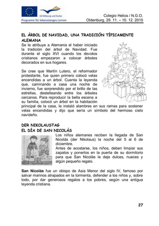 Colegio Helios / N.G.O.
                                     Oldenburg, 29. 11. – 10. 12. 2010


EL ÁRBOL DE NAVIDAD, UNA TRADICIÓN TÍPICAMENTE
ALEMANA
Se le atribuye a Alemania el haber iniciado
la tradición del árbol de Navidad. Fue
durante el siglo XVI cuando los devotos
cristianos empezaron a colocar árboles
decorados en sus hogares.

Se cree que Martín Lutero, el reformador
protestante, fue quien primero colocó velas
encendidas a un árbol. Cuenta la leyenda
que, caminando a casa una noche de
invierno, fue sorprendido por el brillo de las
estrellas, destelleando entre los árboles
cercanos. Para reproducir la bella escena a
su familia, colocó un árbol en la habitación
principal de la casa, le instaló alambres en sus ramas para sostener
velas encendidas y dijo que sería un símbolo del hermoso cielo
navideño.

DER NIKOLAUSTAG
EL DÍA DE SAN NICOLÁS
               Los niños alemanes reciben la llegada de San
               Nicolás (der Nikolaus) la noche del 5 al 6 de
               diciembre.
               Antes de acostarse, los niños, deben limpiar sus
               zapatos y ponerlos en la puerta de su dormitorio
               para que San Nicolás le deje dulces, nueces y
               algún pequeño regalo.

San Nicolás fue un obispo de Asia Menor del siglo IV, famoso por
salvar marinos atrapados en la tormenta, defender a los niños y, sobre
todo, por dar generosos regalos a los pobres, según una antigua
leyenda cristiana.




                                                                   27
 