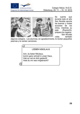 Colegio Helios / N.G.O.
                                      Oldenburg, 29. 11. – 10. 12. 2010


                                                  Se cuenta que
                                                  durante todo el año
                                                  San Nicolás apunta
                                                  las buenas y malas
                                                  acciones de los
                                                  niños, mientras su
                                                  paje       (Ruprecht),
                                                  prepara los regalos.
                                                            San Nicolás
                                                  visita        también
algunos colegios . Los alumnos, en agradecimiento, le recitan pequeños
poemas y le cantan canciones.



                        LIEBER NIKOLAUS

              Ach, du lieber Nikolaus,
              komm ganz schnell in unser Haus.
              Hab so viel an dich gedacht!
              Hast du mir was mitgebracht?




                                                                     28
 