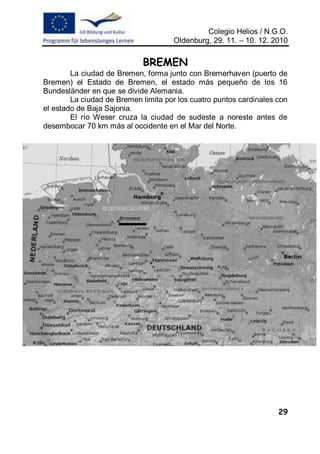 Colegio Helios / N.G.O.
                                     Oldenburg, 29. 11. – 10. 12. 2010

                            BREMEN
        La ciudad de Bremen, forma junto con Bremerhaven (puerto de
Bremen) el Estado de Bremen, el estado más pequeño de los 16
Bundesländer en que se divide Alemania.
        La ciudad de Bremen limita por los cuatro puntos cardinales con
el estado de Baja Sajonia.
        El río Weser cruza la ciudad de sudeste a noreste antes de
desembocar 70 km más al occidente en el Mar del Norte.




                                                                    29
 