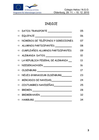 Colegio Helios / N.G.O.
                        Oldenburg, 29. 11. – 10. 12. 2010



                  INDICE

 DATOS TRANSPORTE                              05

 EQUIPAJE                                      06

 NÚMEROS DE TELÉFONOS Y DIRECCIONES            07

 ALUMNOS PARTICIPANTES                         08

 CUMPLEAÑOS ALUMNOS PARTICIPANTES              09

 ALEMANIA: DATOS                               10

 LA REPUBLICA FEDERAL DE ALEMANIA              13

 NIEDERSACHSEN                                 16

 OLDENBURG                                     17

 NEUES GYMNASIUM OLDENBURG                     23

 MERCADOS DE NAVIDAD                           24

 COSTUMBRES NAVIDEÑAS                          25

 BREMEN                                        28

 BREMERHAVEN                                   32

 HAMBURG                                       34




                                                       3
 