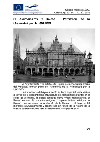 Colegio Helios / N.G.O.
                                      Oldenburg, 29. 11. – 10. 12. 2010

El Ayuntamiento y Roland                  –   Patrimonio       de    la
Humanidad por la UNESCO




        El Ayuntamiento y la estatua de Roland en la Marktplatz (Plaza
del Mercado) forman parte del Patrimonio de la Humanidad por la
UNESCO.
        La importancia del Ayuntamiento se hace especialmente visible
a través de la extraordinaria arquitectura del Renacimiento tardío en el
Norte de Alemania, la época conocida como Weser-Renaissance. El
Roland es una de las más antiguas y representativas estatuas de
Roland, que se erigió como símbolo de la libertad y el derecho del
mercado. El Ayuntamiento y Roland son un reflejo de la historia de la
todavía existente ciudad libre de Bremen de los siglos IX al XXI.




                                                                     30
 