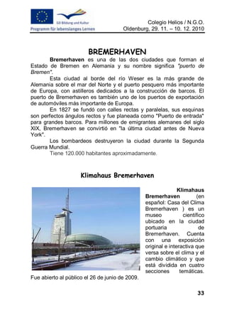 Colegio Helios / N.G.O.
                                       Oldenburg, 29. 11. – 10. 12. 2010



                        BREMERHAVEN
        Bremerhaven es una de las dos ciudades que forman el
Estado de Bremen en Alemania y su nombre significa "puerto de
Bremen".
        Esta ciudad al borde del río Weser es la más grande de
Alemania sobre el mar del Norte y el puerto pesquero más importante
de Europa, con astilleros dedicados a la construcción de barcos. El
puerto de Bremerhaven es también uno de los puertos de exportación
de automóviles más importante de Europa.
        En 1827 se fundó con calles rectas y paralelas, sus esquinas
son perfectos ángulos rectos y fue planeada como "Puerto de entrada"
para grandes barcos. Para millones de emigrantes alemanes del siglo
XIX, Bremerhaven se convirtió en "la última ciudad antes de Nueva
York".
        Los bombardeos destruyeron la ciudad durante la Segunda
Guerra Mundial.
        Tiene 120.000 habitantes aproximadamente.



                     Klimahaus Bremerhaven

                                                                Klimahaus
                                                 Bremerhaven             (en
                                                 español: Casa del Clima
                                                 Bremerhaven ) es un
                                                 museo             científico
                                                 ubicado en la ciudad
                                                 portuaria                 de
                                                 Bremerhaven. Cuenta
                                                 con una exposición
                                                 original e interactiva que
                                                 versa sobre el clima y el
                                                 cambio climático y que
                                                 está dividida en cuatro
                                                 secciones       temáticas.
Fue abierto al público el 26 de junio de 2009.

                                                                         33
 