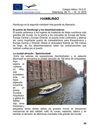 Colegio Helios / N.G.O.
                                     Oldenburg, 29. 11. – 10. 12. 2010

                          HAMBURGO
Hamburgo es la segunda metrópoli más grande de Alemania.

El puerto de Hamburgo y los desembarcaderos
El puerto pertenece a los lugares de trasbordo de fletes marítimos más
grandes del mundo. Es la puerta a los mercados de Europa del Norte,
Europa Central y Europa Oriental, el puente entre continente y altamar
así como importante puerto de transatlánticos para Escandinavia y
Europa Central y Oriental. Desde el atracadero flotante de 700 metros
de largo, de los desembarcaderos salen las embarcaciones que
realizan vueltas por el puerto

La ciudad almacén - Speicherstadt
 Entre los salones de exposiciones Deichtorhallen y la estación
Baumwall se encuentra la ciudad almacén de 100 años de antigüedad.
Aquí
espera al
visitante
un      idilio,
que
probablem
ente        no
haya
esperado
encontrar
en          un
puerto
mundial.
Arquitectur
a gótica en
ladrillo
rojo, raros
frontones y
pequeñas torres donde detrás de gruesos muros se almacenan
mercancías de alta calidad: café, té, cacao, especias, tabaco y es
también el almacén de alfombras orientales más grande del mundo



                                                                   36
 