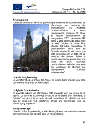 Colegio Helios / N.G.O.
                                      Oldenburg, 29. 11. – 10. 12. 2010


Ayuntamiento
Después de que en 1842 se quemara por completo el ayuntamiento de
                                Hamburgo, los miembros del
                                ayuntamiento        se    mudaron
                                provisionalmente       a     otras
                                instalaciones, ¡durante 55 años!
                                El    nuevo ayuntamiento se
                                inauguró en 1897, cuenta con 647
                                salas y está construido sobre más
                                de 4000 pilotes de roble. Muy
                                alejado del estilo hanseático, el
                                ayuntamiento brilla con su
                                fachada ricamente decorada que
                                está coronada por un total de 20
                                estatuas del Káiser. Sobre la
                                puerta principal se puede leer una
                                frase     en    latín:   “Nuestros
                                descendientes velarán con celo
                                por conservar la libertad que
                                consiguieron              nuestros
                                antepasados”.

La calle Jungfernstieg
La Jungfernstieg, a orillas del Alster, es desde hace mucho una calle
comercial y de paseo en Hamburgo.


La Iglesia San Michaelis
El aspecto urbano de Hamburgo está marcado por las torres de la
iglesia. La torre de 132 metros de altura de la iglesia San Michaelis, la
"Michel", es el emblema de la ciudad hanseática. Su plataforma, a la
que se llega por 453 escalones, ofrece una asombrosa vista de
Hamburgo y el puerto.

Europa Passage
Ubicado entre Jungfernstieg y Mönckebergstrasse, este moderno centro
comercial reúne 120 tiendas bajo un mismo techo.


                                                                      37
 