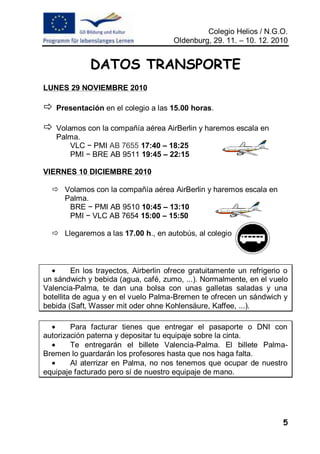 Colegio Helios / N.G.O.
                                      Oldenburg, 29. 11. – 10. 12. 2010


              DATOS TRANSPORTE
LUNES 29 NOVIEMBRE 2010

   Presentación en el colegio a las 15.00 horas.

   Volamos con la compañía aérea AirBerlin y haremos escala en
    Palma.
        VLC − PMI AB 7655 17:40 – 18:25
        PMI − BRE AB 9511 19:45 – 22:15

VIERNES 10 DICIEMBRE 2010

   Volamos con la compañía aérea AirBerlin y haremos escala en
    Palma.
     BRE − PMI AB 9510 10:45 – 13:10
     PMI − VLC AB 7654 15:00 – 15:50

   Llegaremos a las 17.00 h., en autobús, al colegio



         En los trayectos, Airberlin ofrece gratuitamente un refrigerio o
un sándwich y bebida (agua, café, zumo, ...). Normalmente, en el vuelo
Valencia-Palma, te dan una bolsa con unas galletas saladas y una
botellita de agua y en el vuelo Palma-Bremen te ofrecen un sándwich y
bebida (Saft, Wasser mit oder ohne Kohlensäure, Kaffee, ...).

        Para facturar tienes que entregar el pasaporte o DNI con
autorización paterna y depositar tu equipaje sobre la cinta.
        Te entregarán el billete Valencia-Palma. El billete Palma-
Bremen lo guardarán los profesores hasta que nos haga falta.
        Al aterrizar en Palma, no nos tenemos que ocupar de nuestro
equipaje facturado pero sí de nuestro equipaje de mano.




                                                                       5
 