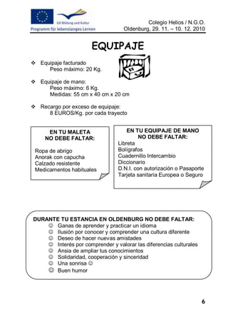 Colegio Helios / N.G.O.
                                   Oldenburg, 29. 11. – 10. 12. 2010


                       EQUIPAJE
 Equipaje facturado
     Peso máximo: 20 Kg.

 Equipaje de mano:
     Peso máximo: 6 Kg.
     Medidas: 55 cm x 40 cm x 20 cm

 Recargo por exceso de equipaje:
     8 EUROS/Kg. por cada trayecto


      EN TU MALETA                   EN TU EQUIPAJE DE MANO
     NO DEBE FALTAR:                      NO DEBE FALTAR:
                                 Libreta
 Ropa de abrigo                  Bolígrafos
 Anorak con capucha              Cuadernillo Intercambio
 Calzado resistente              Diccionario
 Medicamentos habituales         D.N.I. con autorización o Pasaporte
                                 Tarjeta sanitaria Europea o Seguro




DURANTE TU ESTANCIA EN OLDENBURG NO DEBE FALTAR:
     Ganas de aprender y practicar un idioma
     Ilusión por conocer y comprender una cultura diferente
     Deseo de hacer nuevas amistades
     Interés por comprender y valorar las diferencias culturales
     Ansia de ampliar tus conocimientos
     Solidaridad, cooperación y sinceridad
     Una sonrisa 
     Buen humor



                                                                    6
 
