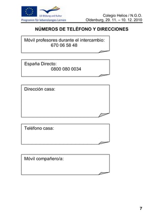 Colegio Helios / N.G.O.
                              Oldenburg, 29. 11. – 10. 12. 2010

     NÚMEROS DE TELÉFONO Y DIRECCIONES

Móvil profesores durante el intercambio:
             670 06 58 48



España Directo:
            0800 080 0034



Dirección casa:




Teléfono casa:




Móvil compañero/a:




                                                             7
 