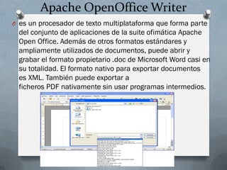 Apache OpenOffice Writer
O es un procesador de texto multiplataforma que forma parte
del conjunto de aplicaciones de la suite ofimática Apache
Open Office. Además de otros formatos estándares y
ampliamente utilizados de documentos, puede abrir y
grabar el formato propietario .doc de Microsoft Word casi en
su totalidad. El formato nativo para exportar documentos
es XML. También puede exportar a
ficheros PDF nativamente sin usar programas intermedios.
 