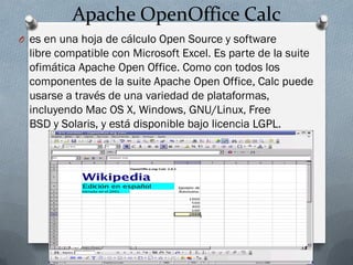 Apache OpenOffice Calc
O es en una hoja de cálculo Open Source y software
libre compatible con Microsoft Excel. Es parte de la suite
ofimática Apache Open Office. Como con todos los
componentes de la suite Apache Open Office, Calc puede
usarse a través de una variedad de plataformas,
incluyendo Mac OS X, Windows, GNU/Linux, Free
BSD y Solaris, y está disponible bajo licencia LGPL.
 