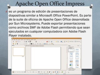 Apache Open Office Impress
O es un programa de edición de presentaciones de
diapositivas similar a Microsoft Office PowerPoint. Es parte
de la suite de oficina de Apache Open Office desarrollada
por Sun Microsystems. Puede exportar presentaciones
como archivos SWF de Adobe Flash permitiendo que sean
ejecutados en cualquier computadora con Adobe Flash
Player instalado.
 