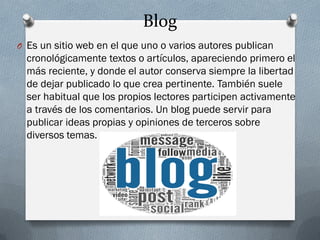 Blog
O Es un sitio web en el que uno o varios autores publican
cronológicamente textos o artículos, apareciendo primero el
más reciente, y donde el autor conserva siempre la libertad
de dejar publicado lo que crea pertinente. También suele
ser habitual que los propios lectores participen activamente
a través de los comentarios. Un blog puede servir para
publicar ideas propias y opiniones de terceros sobre
diversos temas.
 