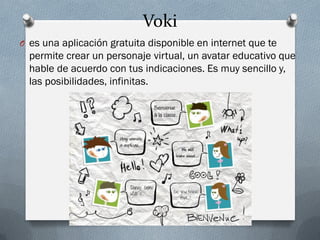 Voki
O es una aplicación gratuita disponible en internet que te
permite crear un personaje virtual, un avatar educativo que
hable de acuerdo con tus indicaciones. Es muy sencillo y,
las posibilidades, infinitas.
 