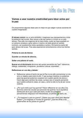 Vamos a usar nuestra creatividad para idear actos por
la paz:

Os proponemos algunas ideas pero lo mejor es que salgan nuevas acciones de
vuestra imaginación:



El abrazo común: es un acto simbólico. Imaginaos que representamos a toda
la población del mundo. Nos vamos a dar las manos y a fundir en un solo
abrazo. Para ello nos cogemos de la mano todos, quien se haya quedado en
un extremo empieza a girar sobre sí mismo y el resto girará en sentido
contrario, así quedaremos todos apretados y juntos y formaremos parte del
gran abrazo de la paz. Tras esta experiencia comentaremos cómo nos hemos
sentido.

Pintarse la cara de blanco.

Guardar un minuto de silencio.

Soltar una paloma al vuelo.

Buscar en el diccionario términos del campo semántico de "paz": tolerancia,
diálogo, solidaridad, inmigración, pluralismo cultural, diversidad…

Reflexiones en voz alta y debate:

   •   Reflexionar sobre el hecho de que la Paz no es sólo conmemorar un día
       sino un objetivo para todo el año. Y que aunque nosotros no podemos
       parar las guerras podemos cooperar con nuestro granito de arena a
       hacer algo para cambiar las cosas, aunque sea un poquito pensando
       que nuestra actitud en clase, en casa, y ante la vida no ha de ser nunca
       violenta.

   •   ¿Por qué creéis que hay guerras? Hacer reflexionar en voz alta a los
       alumnos sobre las causas que provocan las guerras: la no equitativa
       distribución de lo que cada país tiene, el afán de poder, los
       pensamientos religiosos mal interpretados, el petróleo, la tierra, etc.

   •   ¿Te imaginas tu país en guerra? ¿Sabes que usan niños para disparar
       fusiles? ¿Te imaginas un mundo sin guerras? ¿Qué les dirías a los
       gobernantes de los países en guerra?
 