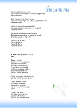 Jesús puedes tomarte tiempo
Para tirarle una cuerda a un hombre ahogándose
Paz en la Tierra

Diga el que no oye ningún sonido
De quien son los hijos que están viviendo en la tierra
Paz en la Tierra

Jesús en la canción que escribiste
Las palabras están picando en mi garganta
Paz en la Tierra

Escúchalo cada momento en Navidad
Excepto que esperanza e historia no rimarán
Entonces, ¿cuál es el precio?

Esta paz en la Tierra
Paz en la Tierra
Paz en la Tierra
Paz en la Tierra




5.- Los niños queremos la paz
3+2

Se paró el reloj
en el andén de la estación,
despertó una canción,
en un rincón del corazón.
Son de aquí, son de allá,
se fueron sin poder hablar.
Su familia somos todos
y nunca vamos a olvidar.

Amigo conmigo tú puedes contar,
y todos unidos vamos a ganar.

Canta conmigo canta
gritaremos basta ya.
Ven y dame la mano,
los niños queremos la paz.
(BIS)

Nuestra voz llegará
por la tierra y por el mar,
yo estaré, tú estarás
y nunca nos podrán callar.
 