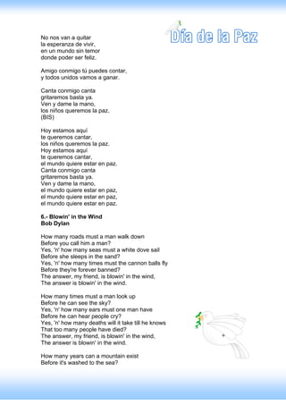 No nos van a quitar
la esperanza de vivir,
en un mundo sin temor
donde poder ser feliz.

Amigo conmigo tú puedes contar,
y todos unidos vamos a ganar.

Canta conmigo canta
gritaremos basta ya.
Ven y dame la mano,
los niños queremos la paz.
(BIS)

Hoy estamos aquí
te queremos cantar,
los niños queremos la paz.
Hoy estamos aquí
te queremos cantar,
el mundo quiere estar en paz.
Canta conmigo canta
gritaremos basta ya.
Ven y dame la mano,
el mundo quiere estar en paz,
el mundo quiere estar en paz,
el mundo quiere estar en paz.

6.- Blowin' in the Wind
Bob Dylan

How many roads must a man walk down
Before you call him a man?
Yes, 'n' how many seas must a white dove sail
Before she sleeps in the sand?
Yes, 'n' how many times must the cannon balls fly
Before they're forever banned?
The answer, my friend, is blowin' in the wind,
The answer is blowin' in the wind.

How many times must a man look up
Before he can see the sky?
Yes, 'n' how many ears must one man have
Before he can hear people cry?
Yes, 'n' how many deaths will it take till he knows
That too many people have died?
The answer, my friend, is blowin' in the wind,
The answer is blowin' in the wind.

How many years can a mountain exist
Before it's washed to the sea?
 