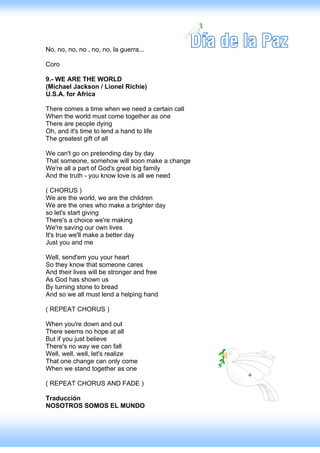 No, no, no, no , no, no, la guerra...

Coro

9.- WE ARE THE WORLD
(Michael Jackson / Lionel Richie)
U.S.A. for Africa

There comes a time when we need a certain call
When the world must come together as one
There are people dying
Oh, and it's time to lend a hand to life
The greatest gift of all

We can't go on pretending day by day
That someone, somehow will soon make a change
We're all a part of God's great big family
And the truth - you know love is all we need

( CHORUS )
We are the world, we are the children
We are the ones who make a brighter day
so let's start giving
There's a choice we're making
We're saving our own lives
It's true we'll make a better day
Just you and me

Well, send'em you your heart
So they know that someone cares
And their lives will be stronger and free
As God has shown us
By turning stone to bread
And so we all must lend a helping hand

( REPEAT CHORUS )

When you're down and out
There seems no hope at all
But if you just believe
There's no way we can fall
Well, well, well, let's realize
That one change can only come
When we stand together as one

( REPEAT CHORUS AND FADE )

Traducción
NOSOTROS SOMOS EL MUNDO
 
