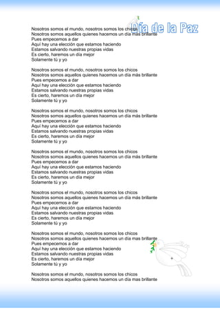 Nosotros somos el mundo, nosotros somos los chicos
Nosotros somos aquellos quienes hacemos un día más brillante
Pues empecemos a dar
Aquí hay una elección que estamos haciendo
Estamos salvando nuestras propias vidas
Es cierto, haremos un día mejor
Solamente tú y yo

Nosotros somos el mundo, nosotros somos los chicos
Nosotros somos aquellos quienes hacemos un día más brillante
Pues empecemos a dar
Aquí hay una elección que estamos haciendo
Estamos salvando nuestras propias vidas
Es cierto, haremos un día mejor
Solamente tú y yo

Nosotros somos el mundo, nosotros somos los chicos
Nosotros somos aquellos quienes hacemos un día más brillante
Pues empecemos a dar
Aquí hay una elección que estamos haciendo
Estamos salvando nuestras propias vidas
Es cierto, haremos un día mejor
Solamente tú y yo

Nosotros somos el mundo, nosotros somos los chicos
Nosotros somos aquellos quienes hacemos un día más brillante
Pues empecemos a dar
Aquí hay una elección que estamos haciendo
Estamos salvando nuestras propias vidas
Es cierto, haremos un día mejor
Solamente tú y yo

Nosotros somos el mundo, nosotros somos los chicos
Nosotros somos aquellos quienes hacemos un día más brillante
Pues empecemos a dar
Aquí hay una elección que estamos haciendo
Estamos salvando nuestras propias vidas
Es cierto, haremos un día mejor
Solamente tú y yo

Nosotros somos el mundo, nosotros somos los chicos
Nosotros somos aquellos quienes hacemos un día mas brillante
Pues empecemos a dar
Aquí hay una elección que estamos haciendo
Estamos salvando nuestras propias vidas
Es cierto, haremos un día mejor
Solamente tú y yo

Nosotros somos el mundo, nosotros somos los chicos
Nosotros somos aquellos quienes hacemos un día mas brillante
 