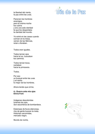 la libertad del viento,
la paz entre las uvas.

Parecían los hombres
enemigos,
pero la misma noche
los cubría
y era una sola claridad
la que los despertaba:
la claridad del mundo.

Yo entré en las casas cuando
comían en la mesa,
venían de las fábricas,
reían o lloraban.


Todos eran iguales.

Todos tenían ojos
hacia la luz, buscaban
los caminos.

Todos tenían boca,
cantaban
hacia la primavera.

Todos.

Por eso
yo busqué entre las uvas
y el viento
lo mejor de los hombres.

Ahora tenéis que oírme.

4.- Guerra ante mis ojos
Elvira Font


Imágenes descoloridas
hiriendo los ojos.
Son escombros de bombardeos.

Estampas de lluvia silenciosa,
ríos de gente buscan la meta.
Historias carcomidas,
mercado negro.

Mundo de noche,
 