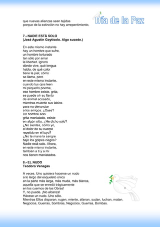 que nuevas alianzas sean tejidas
porque de la extinción no hay arrepentimiento.


7.- NADIE ESTÁ SOLO
(José Agustín Goytisolo. Algo sucede.)

En este mismo instante
hay un hombre que sufre,
un hombre torturado
tan sólo por amar
la libertad. Ignoro
dónde vive, qué lengua
habla, de qué color
tiene la piel, cómo
se llama, pero
en este mismo instante,
cuando tus ojos leen
mi pequeño poema,
ese hombre existe, grita,
se puede oír su llanto
de animal acosado,
mientras muerde sus labios
para no denunciar
a los amigos. ¿Oyes?
Un hombre solo
grita maniatado, existe
en algún sitio. ¿He dicho solo?
¿No sientes, como yo,
el dolor de su cuerpo
repetido en el tuyo?
¿No te mana la sangre
bajo los golpes ciegos?
Nadie está solo. Ahora,
en este mismo instante,
también a ti y a mí
nos tienen maniatados.

8.- EL NUDO
Teodoro Venegas

A veces. Uno quisiera hacerse un nudo
a lo largo del esqueleto único
en la parte más larga, más muda, más blanca,
aquella que se enredó trágicamente
en los cuernos de las Obras!
Y, no puede. ¡No alcanza!
Hácese un nudo. Uno sólo.
Mientras Ellos disparan, rugen, miente, afanan, sudan, luchan, matan.
Negocios, Guerras, Sombras, Negocios, Guerras, Bombas.
 