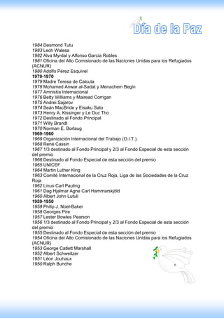 1984 Desmond Tutu
1983 Lech Walesa
1982 Alva Myrdal y Alfonso García Robles
1981 Oficina del Alto Comisionado de las Naciones Unidas para los Refugiados
(ACNUR)
1980 Adolfo Pérez Esquivel
1979-1970
1979 Madre Teresa de Calcuta
1978 Mohamed Anwar al-Sadat y Menachem Begin
1977 Amnistía Internacional
1976 Betty Williams y Mairead Corrigan
1975 Andrei Sajarov
1974 Seán MacBride y Eisaku Sato
1973 Henry A. Kissinger y Le Duc Tho
1972 Destinado al Fondo Principal
1971 Willy Brandt
1970 Norman E. Borlaug
1969-1960
1969 Organización Internacional del Trabajo (O.I.T.).
1968 René Cassin
1967 1/3 destinado al Fondo Principal y 2/3 al Fondo Especial de esta sección
del premio
1966 Destinado al Fondo Especial de esta sección del premio
1965 UNICEF
1964 Martin Luther King
1963 Comité Internacional de la Cruz Roja, Liga de las Sociedades de la Cruz
Roja
1962 Linus Carl Pauling
1961 Dag Hjalmar Agne Carl Hammarskjöld
1960 Albert John Lutuli
1959-1950
1959 Philip J. Noel-Baker
1958 Georges Pire
1957 Lester Bowles Pearson
1956 1/3 destinado al Fondo Principal y 2/3 al Fondo Especial de esta sección
del premio
1955 Destinado al Fondo Especial de esta sección del premio
1954 Oficina del Alto Comisionado de las Naciones Unidas para los Refugiados
(ACNUR)
1953 George Catlett Marshall
1952 Albert Schweitzer
1951 Léon Jouhaux
1950 Ralph Bunche
 