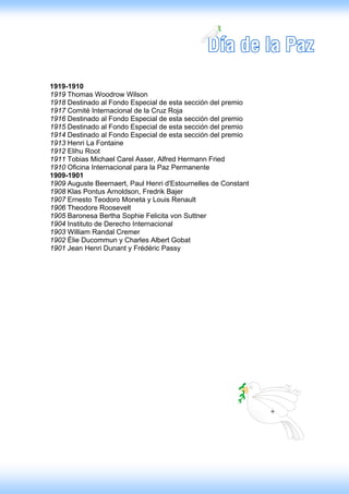 1919-1910
1919 Thomas Woodrow Wilson
1918 Destinado al Fondo Especial de esta sección del premio
1917 Comité Internacional de la Cruz Roja
1916 Destinado al Fondo Especial de esta sección del premio
1915 Destinado al Fondo Especial de esta sección del premio
1914 Destinado al Fondo Especial de esta sección del premio
1913 Henri La Fontaine
1912 Elihu Root
1911 Tobias Michael Carel Asser, Alfred Hermann Fried
1910 Oficina Internacional para la Paz Permanente
1909-1901
1909 Auguste Beernaert, Paul Henri d'Estournelles de Constant
1908 Klas Pontus Arnoldson, Fredrik Bajer
1907 Ernesto Teodoro Moneta y Louis Renault
1906 Theodore Roosevelt
1905 Baronesa Bertha Sophie Felicita von Suttner
1904 Instituto de Derecho Internacional
1903 William Randal Cremer
1902 Élie Ducommun y Charles Albert Gobat
1901 Jean Henri Dunant y Frédéric Passy
 