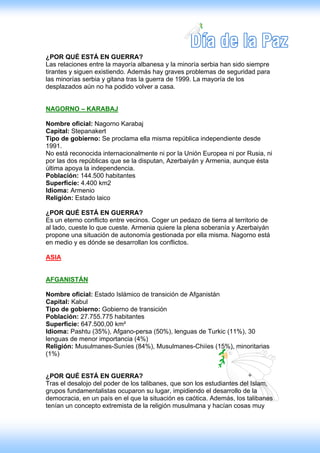¿POR QUÉ ESTÁ EN GUERRA?
Las relaciones entre la mayoría albanesa y la minoría serbia han sido siempre
tirantes y siguen existiendo. Además hay graves problemas de seguridad para
las minorías serbia y gitana tras la guerra de 1999. La mayoría de los
desplazados aún no ha podido volver a casa.


NAGORNO – KARABAJ

Nombre oficial: Nagorno Karabaj
Capital: Stepanakert
Tipo de gobierno: Se proclama ella misma república independiente desde
1991.
No está reconocida internacionalmente ni por la Unión Europea ni por Rusia, ni
por las dos repúblicas que se la disputan, Azerbaiyán y Armenia, aunque ésta
última apoya la independencia.
Población: 144.500 habitantes
Superficie: 4.400 km2
Idioma: Armenio
Religión: Estado laico

¿POR QUÉ ESTÁ EN GUERRA?
Es un eterno conflicto entre vecinos. Coger un pedazo de tierra al territorio de
al lado, cueste lo que cueste. Armenia quiere la plena soberanía y Azerbaiyán
propone una situación de autonomía gestionada por ella misma. Nagorno está
en medio y es dónde se desarrollan los conflictos.

ASIA


AFGANISTÁN

Nombre oficial: Estado Islámico de transición de Afganistán
Capital: Kabul
Tipo de gobierno: Gobierno de transición
Población: 27.755.775 habitantes
Superficie: 647.500,00 km²
Idioma: Pashtu (35%), Afgano-persa (50%), lenguas de Turkic (11%), 30
lenguas de menor importancia (4%)
Religión: Musulmanes-Suníes (84%), Musulmanes-Chiíes (15%), minoritarias
(1%)


¿POR QUÉ ESTÁ EN GUERRA?
Tras el desalojo del poder de los talibanes, que son los estudiantes del Islam,
grupos fundamentalistas ocuparon su lugar, impidiendo el desarrollo de la
democracia, en un país en el que la situación es caótica. Además, los talibanes
tenían un concepto extremista de la religión musulmana y hacían cosas muy
 