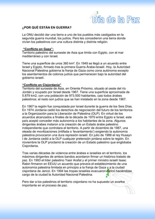 ¿POR QUÉ ESTÁN EN GUERRA?

La ONU decidió dar una tierra a uno de los pueblos más castigados en la
segunda guerra mundial, los judíos. Pero les concedieron una tierra donde
vivían los palestinos con una cultura distinta y distinta religión.

“Conflicto en Gaza”:
Territorio palestino del suroeste de Asia que limita con Egipto, con el mar
mediterráneo y con Israel.

Tiene una superficie de unos 360 km². En 1949 se llegó a un acuerdo entre
Israel y Egipto, firmado tras la primera Guerra Árabe-Israelí. Hoy, la Autoridad
Nacional Palestina gobierna la franja de Gaza como zona autónoma excepto
los asentamientos de colonos judíos que permanecen bajo la autoridad del
gobierno israelí.

“Conflicto en Cisjordania”
Territorio del suroeste de Asia, en Oriente Próximo, situado al oeste del río
Jordán y ocupado por Israel desde 1967. Tiene una superficie aproximada de
5.879 km2, con una población de 973.500 habitantes, casi todos árabes
palestinos; el resto son judíos que se han instalado en la zona desde 1967.

En 1967 la región fue conquistada por Israel durante la guerra de los Seis Días.
En 1974 Jordania cedió los derechos de negociación del futuro de los territorios
a la Organización para la Liberación de Palestina (OLP). En virtud de los
acuerdos alcanzados a finales de la década de 1970 entre Egipto e Israel, este
país aceptó conceder más autonomía a los habitantes de la zona. Algunos
dirigentes árabes instaron a la creación de un Estado árabe palestino
independiente que controlara el territorio. A partir de diciembre de 1987, una
oleada de movilizaciones (intifada o ‘levantamiento’) exigiendo la autonomía
palestina provocaron una dura represión israelí. En julio de 1988 el rey Husayn
I de Jordania cedió a la OLP cualquier pretensión jordana sobre la región. En
noviembre la OLP proclamó la creación de un Estado palestino que englobaba
Cisjordania.

Tras varias décadas de violencia entre árabes e israelíes en el territorio, los
máximos dirigentes de ambos bandos acordaron firmar un histórico tratado de
paz. En 1993 el líder palestino Yasir Arafat y el primer ministro israelí Isaac
Rabin firmaron en EEUU un acuerdo que preveía el establecimiento de una
autonomía palestina limitada en principio a la franja de Gaza y a la ciudad
cisjordana de Jericó. En 1994 las tropas israelíes evacuaron Jericó haciéndose
cargo de la ciudad la Autoridad Nacional Palestina.

Pero dar a los palestinos el territorio cisjordano no ha supuesto un avance
importante en el proceso de paz.
 