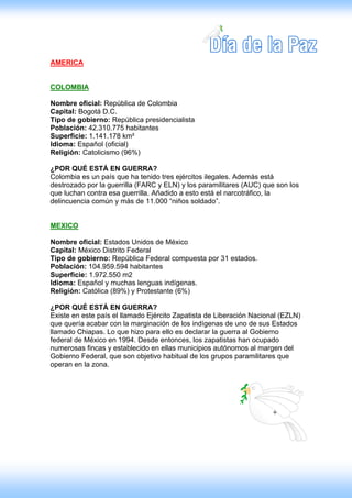 AMERICA


COLOMBIA

Nombre oficial: República de Colombia
Capital: Bogotá D.C.
Tipo de gobierno: República presidencialista
Población: 42.310.775 habitantes
Superficie: 1.141.178 km²
Idioma: Español (oficial)
Religión: Catolicismo (96%)

¿POR QUÉ ESTÁ EN GUERRA?
Colombia es un país que ha tenido tres ejércitos ilegales. Además está
destrozado por la guerrilla (FARC y ELN) y los paramilitares (AUC) que son los
que luchan contra esa guerrilla. Añadido a esto está el narcotráfico, la
delincuencia común y más de 11.000 “niños soldado”.


MEXICO

Nombre oficial: Estados Unidos de México
Capital: México Distrito Federal
Tipo de gobierno: República Federal compuesta por 31 estados.
Población: 104.959.594 habitantes
Superficie: 1.972.550 m2
Idioma: Español y muchas lenguas indígenas.
Religión: Católica (89%) y Protestante (6%)

¿POR QUÉ ESTÁ EN GUERRA?
Existe en este país el llamado Ejército Zapatista de Liberación Nacional (EZLN)
que quería acabar con la marginación de los indígenas de uno de sus Estados
llamado Chiapas. Lo que hizo para ello es declarar la guerra al Gobierno
federal de México en 1994. Desde entonces, los zapatistas han ocupado
numerosas fincas y establecido en ellas municipios autónomos al margen del
Gobierno Federal, que son objetivo habitual de los grupos paramilitares que
operan en la zona.
 
