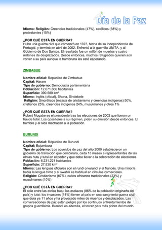 Idioma: Religión: Creencias tradicionales (47%), católicos (38%) y
protestantes (15%)

¿POR QUÉ ESTÁ EN GUERRA?
Hubo una guerra civil que comenzó en 1975, fecha de su independencia de
Portugal, y terminó en abril de 2002. Enfrentó a la guerrilla UNITA, y al
Gobierno de Dos Santos. El resultado fue un millón de muertos y cuatro
millones de desplazados. Desde entonces, muchos refugiados quieren aún
volver a su país aunque la hambruna les esté esperando.


ZIMBABUE

Nombre oficial: República de Zimbabue
Capital: Harare
Tipo de gobierno: Democracia parlamentaria
Población: 12.671.860 habitantes
Superficie: 390.580 km²
Idioma: Inglés (oficial), Shona, Sindebele
 Religión: Sincréticos (mezcla de cristianismo y creencias indígenas) 50%,
cristianos 25%, creencias indígenas 24%, musulmanes y otros 1%

¿POR QUÉ ESTÁ EN GUERRA?
Robert Mugabe es el presidente tras las elecciones de 2002 que fueron un
fraude total. Los opositores a su régimen, piden su dimisión desde entonces. El
hambre y el sida machacan a la población.


BURUNDI

Nombre oficial: Républica de Burundi
Capital: Bujumbura
Tipo de gobierno: Los acuerdos de paz del año 2000 establecieron un
gobierno de transición que combinara, cada 18 meses a representantes de las
etnias hutu y tutsi en el poder y que debe llevar a la celebración de elecciones
Población: 6.231.221 habitantes
Superficie: 27.830 km²
Idioma: Las lenguas oficiales son el rundi o kurundi y el francés. Una minoría
habla la lengua hima y el swahili es habitual en círculos comerciales.
Religión: Cristianismo (67%), cultos africanos tradicionales (23%) y
musulmanes (10%)

¿POR QUÉ ESTÁ EN GUERRA?
El odio entre las etnias hutu: los esclavos (86% de la población originaria del
país) y tutsi: los invasores (14%) tienen al país en una sangrienta guerra civil
que dura ya 11 años y ha provocado miles de muertos y desplazados. Las
conversaciones de paz están peligro por los continuos enfrentamientos de
grupos guerrilleros. Burundi es además, el tercer país más pobre del mundo.
 