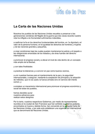 La Carta de las Naciones Unidas

Nosotros los pueblos de las Naciones Unidas resueltos a preservar a las
generaciones venideras del flagelo de la guerra que dos veces durante nuestra
vida ha infligido a la Humanidad sufrimientos indecibles,

a reafirmar la fe en los derechos fundamentales del hombre, en 1a dignidad y el
valor de la persona humana, en la igualdad de derechos de hombres y mujeres
y de las naciones grandes y pequeñas,

a crear condiciones bajo las cuales puedan mantenerse la justicia y el respeto a
las obligaciones emanadas de los tratados y de otras fuentes del derecho
internacional,

a promover el progreso social y a elevar el nivel de vida dentro de un concepto
más amplio de la libertad,

y con tales finalidades

a practicar la tolerancia y a convivir en paz como buenos vecinos,

a unir nuestras fuerzas para el mantenimiento de la paz y la seguridad
internacionales, a asegurar, mediante la aceptación de principios y la adopción
de métodos, que no se usará; la fuerza armada sino en servicio del interés
común, y

a emplear un mecanismo internacional para promover el progreso económico y
social de todas los pueblos,

hemos decidido aunar
nuestros esfuerzos para
realizar estos designios

Por lo tanto, nuestros respectivos Gobiernos, por medio de representantes
reunidos en la ciudad de San Francisco que han exhibido sus plenos poderes,
encontrados en buena y debida forma, han convenido en la presente Carta de
las Naciones Unidas, y por este acto establecen una organización internacional
que se denominará las Naciones Unidas.
 