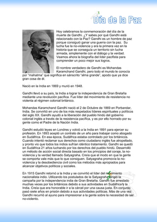 Hoy celebramos la conmemoración del día de la
                        muerte de Gandhi. ¿Y sabes por qué Gandhi está
                        relacionado con la Paz? Gandhi es un hombre de paz
                        porque consiguió ganar una guerra con la paz. Su
                        lucha fue la no-violencia y era la primera vez en la
                        historia que se conseguía un territorio sin lucha
                        armada, simplemente con el diálogo y la verdad.
                        Veamos ahora la biografía del líder pacifista para
                        comprender un poco mejor sus logros.

                      El nombre verdadero de Gandhi es Mohandas
                      Karamchand Gandhi, pero todo el mundo le conocía
por “mahatma” que significa en sánscrito “alma grande”, apodo que ya dice
gran cosa de él.

Nació en la India en 1869 y murió en 1948.

Gandhi llevó a su país, la India a lograr la independencia de Gran Bretaña
mediante una revolución pacífica. Fue líder del movimiento de resistencia no
violenta al régimen colonial británico.

Mohandas Karamchand Gandhi nació el 2 de Octubre de 1869 en Porbandar,
India. Se convirtió en uno de los más respetados líderes espirituales y políticos
del siglo XX. Gandhi ayudó a la liberación del pueblo hindú del gobierno
colonial inglés a través de la resistencia pacífica, y es por ello honrado por su
gente como el Padre de la Nación India.

Gandhi estudió leyes en Londres y volvió a la India en 1891 para ejercer su
profesión. En 1893 aceptó un contrato de un año para trabajar como abogado
en Sudáfrica. En esa época, Sudáfrica estaba controlado por los británicos.
Cuando intentó reclamar sus derechos como ciudadano inglés fue atropellado,
y pronto vio que todos los indios sufrían idéntico tratamiento. Gandhi se quedó
en Sudáfrica 21 años luchando por los derechos del pueblo hindú. Desarrolló
un método de acción social directa basado en los principios del coraje, la no-
violencia y la verdad llamado Satyagraha. Creía que el modo en que la gente
se comporta vale más que lo que consiguen. Satyagraha promovía la no-
violencia y la desobediencia civil como los métodos más apropiados para
alcanzar objetivos políticos y sociales.

En 1915 Gandhi retornó a la India y se convirtió el líder del movimiento
nacionalista indio. Utilizando los postulados de la Satyagraha dirigió la
campaña por la independencia india de Gran Bretaña. Gandhi fue arrestado
muchas veces por los británicos debido a sus actividades en Sudáfrica y la
India. Creía que era honorable ir a la cárcel por una causa justa. En conjunto
pasó siete años en prisión debido a sus actividades políticas. Más de una vez
Gandhi recurrió al ayuno para impresionar a la gente sobre la necesidad de ser
no-violento.
 