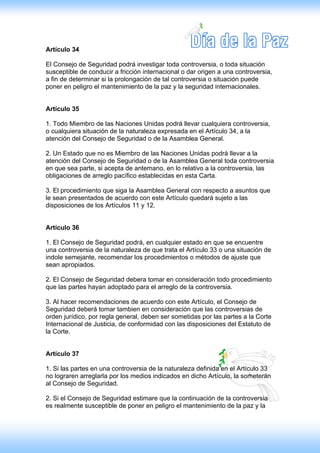 Artículo 34

El Consejo de Seguridad podrá investigar toda controversia, o toda situación
susceptible de conducir a fricción internacional o dar origen a una controversia,
a fin de determinar si la prolongación de tal controversia o situación puede
poner en peligro el mantenimiento de la paz y la seguridad internacionales.


Artículo 35

1. Todo Miembro de las Naciones Unidas podrá llevar cualquiera controversia,
o cualquiera situación de la naturaleza expresada en el Artículo 34, a la
atención del Consejo de Seguridad o de la Asamblea General.

2. Un Estado que no es Miembro de las Naciones Unidas podrá llevar a la
atención del Consejo de Seguridad o de la Asamblea General toda controversia
en que sea parte, si acepta de antemano, en lo relativo a la controversia, las
obligaciones de arreglo pacífico establecidas en esta Carta.

3. El procedimiento que siga la Asamblea General con respecto a asuntos que
le sean presentados de acuerdo con este Artículo quedará sujeto a las
disposiciones de los Artículos 11 y 12.


Artículo 36

1. El Consejo de Seguridad podrá, en cualquier estado en que se encuentre
una controversia de la naturaleza de que trata el Artículo 33 o una situación de
indole semejante, recomendar los procedimientos o métodos de ajuste que
sean apropiados.

2. El Consejo de Seguridad debera tomar en consideración todo procedimiento
que las partes hayan adoptado para el arreglo de la controversia.

3. Al hacer recomendaciones de acuerdo con este Artículo, el Consejo de
Seguridad deberá tomar tambien en consideración que las controversias de
orden jurídico, por regla general, deben ser sometidas por las partes a la Corte
Internacional de Justicia, de conformidad con las disposiciones del Estatuto de
la Corte.


Artículo 37

1. Si las partes en una controversia de la naturaleza definida en el Artículo 33
no lograren arreglarla por los medios indicados en dicho Artículo, la someterán
al Consejo de Seguridad.

2. Si el Consejo de Seguridad estimare que la continuación de la controversia
es realmente susceptible de poner en peligro el mantenimiento de la paz y la
 