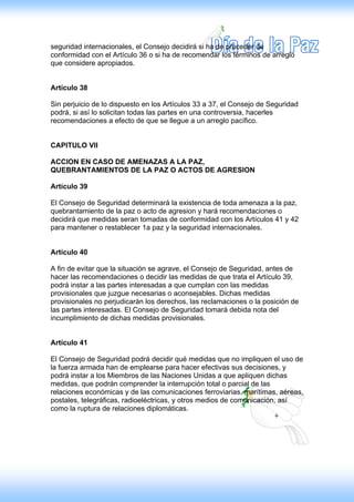 seguridad internacionales, el Consejo decidirá si ha de proceder de
conformidad con el Artículo 36 o si ha de recomendar los términos de arreglo
que considere apropiados.


Artículo 38

Sin perjuicio de lo dispuesto en los Artículos 33 a 37, el Consejo de Seguridad
podrá, si así lo solicitan todas las partes en una controversia, hacerles
recomendaciones a efecto de que se llegue a un arreglo pacífico.


CAPITULO VII

ACCION EN CASO DE AMENAZAS A LA PAZ,
QUEBRANTAMIENTOS DE LA PAZ O ACTOS DE AGRESION

Artículo 39

El Consejo de Seguridad determinará la existencia de toda amenaza a la paz,
quebrantamiento de la paz o acto de agresion y hará recomendaciones o
decidirá que medidas seran tomadas de conformidad con los Artículos 41 y 42
para mantener o restablecer 1a paz y la seguridad internacionales.


Artículo 40

A fin de evitar que la situación se agrave, el Consejo de Seguridad, antes de
hacer las recomendaciones o decidir las medidas de que trata el Artículo 39,
podrá instar a las partes interesadas a que cumplan con las medidas
provisionales que juzgue necesarias o aconsejables. Dichas medidas
provisionales no perjudicarán los derechos, las reclamaciones o la posición de
las partes interesadas. El Consejo de Seguridad tomará debida nota del
incumplimiento de dichas medidas provisionales.


Artículo 41

El Consejo de Seguridad podrá decidir qué medidas que no impliquen el uso de
la fuerza armada han de emplearse para hacer efectivas sus decisiones, y
podrá instar a los Miembros de las Naciones Unidas a que apliquen dichas
medidas, que podrán comprender la interrupción total o parcial de las
relaciones económicas y de las comunicaciones ferroviarias, marítimas, aéreas,
postales, telegráficas, radioeléctricas, y otros medios de comunicación, así
como la ruptura de relaciones diplomáticas.
 