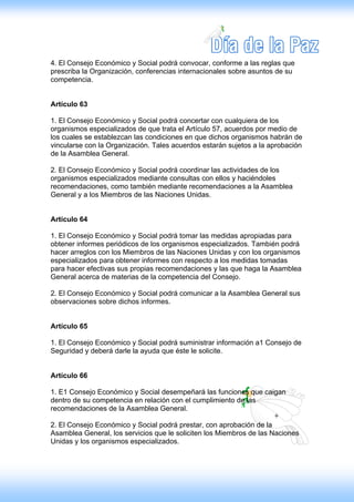 4. El Consejo Económico y Social podrá convocar, conforme a las reglas que
prescriba la Organización, conferencias internacionales sobre asuntos de su
competencia.


Artículo 63

1. El Consejo Económico y Social podrá concertar con cualquiera de los
organismos especializados de que trata el Artículo 57, acuerdos por medio de
los cuales se establezcan las condiciones en que dichos organismos habrán de
vincularse con la Organización. Tales acuerdos estarán sujetos a la aprobación
de la Asamblea General.

2. El Consejo Económico y Social podrá coordinar las actividades de los
organismos especializados mediante consultas con ellos y haciéndoles
recomendaciones, como también mediante recomendaciones a la Asamblea
General y a los Miembros de las Naciones Unidas.


Artículo 64

1. El Consejo Económico y Social podrá tomar las medidas apropiadas para
obtener informes periódicos de los organismos especializados. También podrá
hacer arreglos con los Miembros de las Naciones Unidas y con los organismos
especializados para obtener informes con respecto a los medidas tomadas
para hacer efectivas sus propias recomendaciones y las que haga la Asamblea
General acerca de materias de la competencia del Consejo.

2. El Consejo Económico y Social podrá comunicar a la Asamblea General sus
observaciones sobre dichos informes.


Artículo 65

1. El Consejo Económico y Social podrá suministrar información a1 Consejo de
Seguridad y deberá darle la ayuda que éste le solicite.


Artículo 66

1. E1 Consejo Económico y Social desempeñará las funciones que caigan
dentro de su competencia en relación con el cumplimiento de las
recomendaciones de la Asamblea General.

2. El Consejo Económico y Social podrá prestar, con aprobación de la
Asamblea General, los servicios que le soliciten los Miembros de las Naciones
Unidas y los organismos especializados.
 