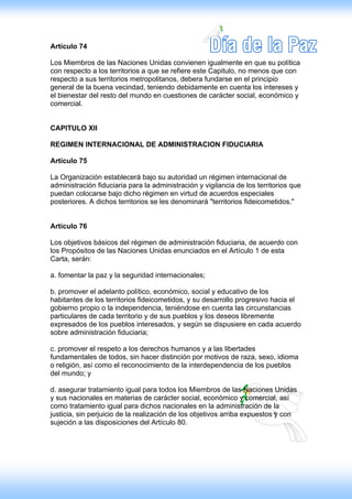 Artículo 74

Los Miembros de las Naciones Unidas convienen igualmente en que su política
con respecto a los territorios a que se refiere este Capitulo, no menos que con
respecto a sus territorios metropolitanos, debera fundarse en el principio
general de la buena vecindad, teniendo debidamente en cuenta los intereses y
el bienestar del resto del mundo en cuestiones de carácter social, económico y
comercial.


CAPITULO XII

REGIMEN INTERNACIONAL DE ADMINISTRACION FIDUCIARIA

Artículo 75

La Organización establecerá bajo su autoridad un régimen internacional de
administración fiduciaria para la administración y vigilancia de los territorios que
puedan colocarse bajo dicho régimen en virtud de acuerdos especiales
posteriores. A dichos territorios se les denominará "territorios fideicometidos."


Artículo 76

Los objetivos básicos del régimen de administración fiduciaria, de acuerdo con
los Propósitos de las Naciones Unidas enunciados en el Artículo 1 de esta
Carta, serán:

a. fomentar la paz y la seguridad internacionales;

b. promover el adelanto político, económico, social y educativo de los
habitantes de los territorios fideicometidos, y su desarrollo progresivo hacia el
gobierno propio o la independencia, teniéndose en cuenta las circunstancias
particulares de cada territorio y de sus pueblos y los deseos libremente
expresados de los pueblos interesados, y según se dispusiere en cada acuerdo
sobre administración fiduciaria;

c. promover el respeto a los derechos humanos y a las libertades
fundamentales de todos, sin hacer distinción por motivos de raza, sexo, idioma
o religión, así como el reconocimiento de la interdependencia de los pueblos
del mundo; y

d. asegurar tratamiento igual para todos los Miembros de las Naciones Unidas
y sus nacionales en materias de carácter social, económico y comercial, así
como tratamiento igual para dichos nacionales en la administración de la
justicia, sin perjuicio de la realización de los objetivos arriba expuestos y con
sujeción a las disposiciones del Artículo 80.
 
