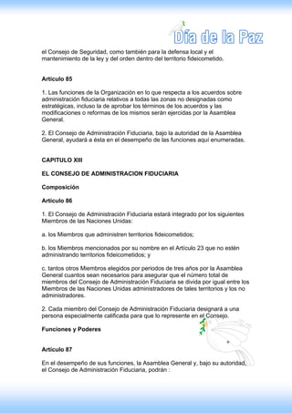 el Consejo de Seguridad, como también para la defensa local y el
mantenimiento de la ley y del orden dentro del territorio fideicometido.


Artículo 85

1. Las funciones de la Organización en lo que respecta a los acuerdos sobre
administración fiduciaria relativos a todas las zonas no designadas como
estratégicas, incluso la de aprobar los términos de los acuerdos y las
modificaciones o reformas de los mismos serán ejercidas por la Asamblea
General.

2. El Consejo de Administración Fiduciaria, bajo la autoridad de la Asamblea
General, ayudará a ésta en el desempeño de las funciones aquí enumeradas.


CAPITULO XIII

EL CONSEJO DE ADMINlSTRAClON FIDUCIARIA

Composición

Artículo 86

1. El Consejo de Administración Fiduciaria estará integrado por los siguientes
Miembros de las Naciones Unidas:

a. los Miembros que administren territorios fideicometidos;

b. los Miembros mencionados por su nombre en el Artículo 23 que no estén
administrando territorios fideicometidos; y

c. tantos otros Miembros elegidos por periodos de tres años por la Asamblea
General cuantos sean necesarios para asegurar que el número total de
miembros del Consejo de Administración Fiduciaria se divida por igual entre los
Miembros de las Naciones Unidas administradores de tales territorios y los no
administradores.

2. Cada miembro del Consejo de Administración Fiduciaria designará a una
persona especialmente calificada para que lo represente en el Consejo.

Funciones y Poderes


Artículo 87

En el desempeño de sus funciones, la Asamblea General y, bajo su autoridad,
el Consejo de Administración Fiduciaria, podrán :
 