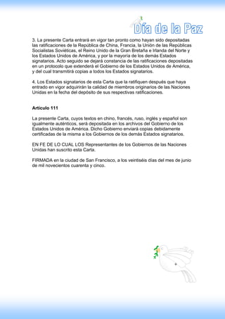 3. La presente Carta entrará en vigor tan pronto como hayan sido depositadas
las ratificaciones de la República de China, Francia, la Unión de las Repúblicas
Socialistas Soviéticas, el Reino Unido de la Gran Bretaña e Irlanda del Norte y
los Estados Unidos de América, y por la mayoría de los demás Estados
signatarios. Acto seguido se dejará constancia de las ratificaciones depositadas
en un protocolo que extenderá el Gobierno de los Estados Unidos de América,
y del cual transmitirá copias a todos los Estados signatarios.

4. Los Estados signatarios de esta Carta que la ratifiquen después que haya
entrado en vigor adquirirán la calidad de miembros originarios de las Naciones
Unidas en la fecha del depósito de sus respectivas ratificaciones.


Artículo 111

La presente Carta, cuyos textos en chino, francés, ruso, inglés y español son
igualmente auténticos, será depositada en los archivos del Gobierno de los
Estados Unidos de América. Dicho Gobierno enviará copias debidamente
certificadas de la misma a los Gobiernos de los demás Estados signatarios.

EN FE DE LO CUAL LOS Representantes de los Gobiernos de las Naciones
Unidas han suscrito esta Carta.

FIRMADA en la ciudad de San Francisco, a los veintiséis días del mes de junio
de mil novecientos cuarenta y cinco.
 