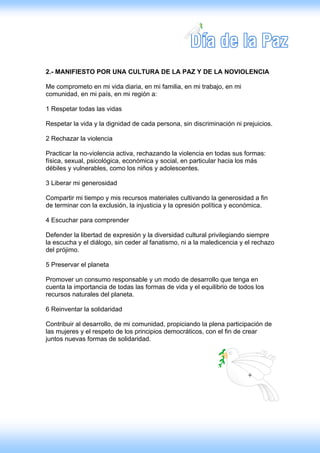 2.- MANIFIESTO POR UNA CULTURA DE LA PAZ Y DE LA NOVIOLENCIA

Me comprometo en mi vida diaria, en mi familia, en mi trabajo, en mi
comunidad, en mi país, en mi región a:

1 Respetar todas las vidas

Respetar la vida y la dignidad de cada persona, sin discriminación ni prejuicios.

2 Rechazar la violencia

Practicar la no-violencia activa, rechazando la violencia en todas sus formas:
física, sexual, psicológica, económica y social, en particular hacia los más
débiles y vulnerables, como los niños y adolescentes.

3 Liberar mi generosidad

Compartir mi tiempo y mis recursos materiales cultivando la generosidad a fin
de terminar con la exclusión, la injusticia y la opresión política y económica.

4 Escuchar para comprender

Defender la libertad de expresión y la diversidad cultural privilegiando siempre
la escucha y el diálogo, sin ceder al fanatismo, ni a la maledicencia y el rechazo
del prójimo.

5 Preservar el planeta

Promover un consumo responsable y un modo de desarrollo que tenga en
cuenta la importancia de todas las formas de vida y el equilibrio de todos los
recursos naturales del planeta.

6 Reinventar la solidaridad

Contribuir al desarrollo, de mi comunidad, propiciando la plena participación de
las mujeres y el respeto de los principios democráticos, con el fin de crear
juntos nuevas formas de solidaridad.
 