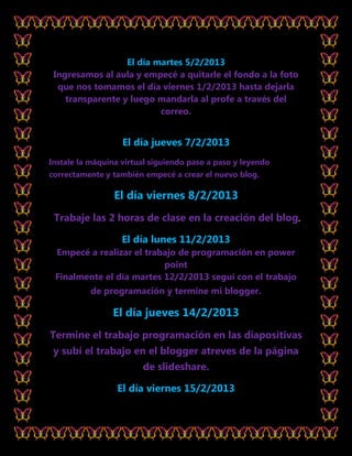 El día martes 5/2/2013
 Ingresamos al aula y empecé a quitarle el fondo a la foto
  que nos tomamos el día viernes 1/2/2013 hasta dejarla
    transparente y luego mandarla al profe a través del
                          correo.


                   El día jueves 7/2/2013
Instale la máquina virtual siguiendo paso a paso y leyendo
correctamente y también empecé a crear el nuevo blog.

                 El día viernes 8/2/2013
 Trabaje las 2 horas de clase en la creación del blog.

                   El día lunes 11/2/2013
 Empecé a realizar el trabajo de programación en power
                          point
 Finalmente el día martes 12/2/2013 seguí con el trabajo
          de programación y termine mi blogger.

                El día jueves 14/2/2013
Termine el trabajo programación en las diapositivas
 y subí el trabajo en el blogger atreves de la página
                        de slideshare.

                 El día viernes 15/2/2013
 