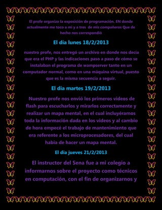 El profe organizo la exposición de programación. EN donde
 actualmente me toco a mí y a tres de mis compañeros Que de
                   hecho nos correspondió

               El día lunes 18/2/2013
nuestro profe, nos entregó un archivo en donde nos decía
que era el PHP y las indicaciones paso a paso de cómo se
   instalaban el programa de wampserver tanto en un
computador normal, como en una máquina virtual, puesto
           que es la misma secuencia a seguir.

              El día martes 19/2/2013
  Nuestro profe nos envió los primeros videos de
 flash para escucharlos y mirarlos correctamente y
 realizar un mapa mental, en el cual incluyéramos
toda la información dada en los videos y al cambio
 de hora empecé el trabajo de mantenimiento que
  era referente a los microprocesadores, del cual
          había de hacer un mapa mental.

                El día jueves 21/2/2013

    El instructor del Sena fue a mi colegio a
informarnos sobre el proyecto como técnicos
 en computación, con el fin de organizarnos y
 