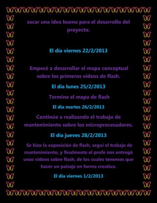sacar una idea buena para el desarrollo del
                    proyecto.



            El día viernes 22/2/2013


  Empecé a desarrollar el mapa conceptual
      sobre los primeros videos de flash.

             El día lunes 25/2/2013

           Termine el mapa de flash
             El día martes 26/2/2013

     Continúe a realizando el trabajo de
mantenimiento sobre los microprocesadores.

            El día jueves 28/2/2013
 Se hizo la exposición de flash, seguí el trabajo de
mantenimiento, y finalmente el profe nos entregó
unos videos sobre flash, de los cuales tenemos que
       hacer un paisaje en forma creativa.

              El día viernes 1/2/2013
 