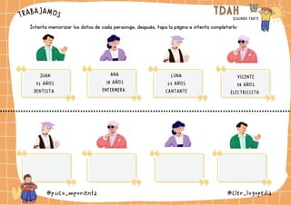 TRABAJAMOS TDAH
TDAH
SEGUNDA PARTE
@psico_mporienta @cler_logopedia
Intenta memorizar los datos de cada personaje, después, tapa la página e intenta completarlo:
JUAN
52 AÑOS
DENTISTA
ANA
38 AÑOS
ENFERMERA
LUNA
24 AÑOS
CANTANTE
VICENTE
58 AÑOS
ELECTRICISTA
 