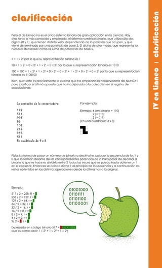 Pero el de Linneo no es el único sistema binario de gran aplicación en la ciencia. Hay
otro tanto o más conocido y empleado, el sistema numérico binario, que utiliza sólo dos
dígitos (0 y 1), que tienen distinto valor dependiendo de la posición que ocupen, y que
viene determinado por una potencia de base 2. O dicho de otro modo, que representa los
números decimales como la suma de potencias de base 2.
1 = 1 × 20
por lo que su representación binaria es 1
10 = 1 × 23
+ 0 × 22
+ 1 × 21
+ 0 × 20
por lo que su representación binaria es 1010
100 = 100 = 1 × 26
+ 1 × 25
+ 0 × 24
+ 0 × 23
+ 1 × 22
+ 0 × 21
+ 0 × 20
por lo que su representación
binaria es 1100100
Bien, pues este es precisamente el sistema que ha empleado la conservadora del MUNCYT
para clasificar el último aparato que ha incorporado a la colección en el registro de
adquisiciones:
La anotación de la conservadora:
124
511
443
56
108
214
495
511
En cuadrícula de 9 x 8
Pista: La forma de pasar un número de binario a decimal es colocar la secuencia de los 1 y
0 que lo forman delante de las correspondientes potencias de 2. Para pasar de decimal a
binario lo que se hace es dividirlo entre 2 todas las veces que se pueda hasta obtener un 1
en el cociente. Entonces se coloca dicho 1 al principio de la secuencia y a continuación los
restos obtenidos en las distintas operaciones desde la última hasta la original.
Ejemplo:
517 / 2 = 258, R = 1
258 / 2 = 129, r = 0
129 / 2 = 64, r = 1
64 / 2 = 32, r = 0
32 / 2 = 16, r = 0
16 / 2 = 8, r = 0
8 / 2 = 4, r = 0
4 / 2 = 2, r = 0
2/ 2 = 1, r = 0
Expresado en código binario 517 = 1000000101
que es como decir 1 × 29
+ 1 × 22
+ 1 × 20
)
IVenLinneoıclasificación
clasificación
Ejemplo: 6 (en binario = 110)
2 (= 010)
3 (= 011)
(En una cuadrícula 3 x 3)
Por ejemplo:
 