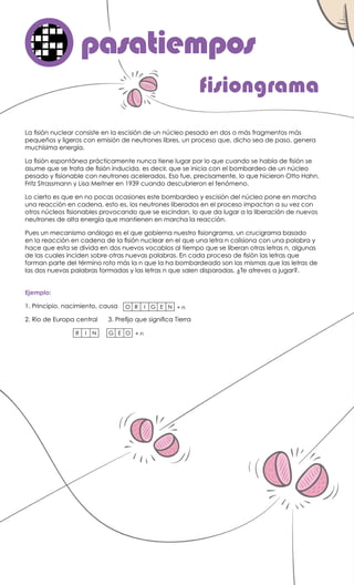 La fisión nuclear consiste en la escisión de un núcleo pesado en dos o más fragmentos más
pequeños y ligeros con emisión de neutrones libres, un proceso que, dicho sea de paso, genera
muchísima energía.
La fisión espontánea prácticamente nunca tiene lugar por lo que cuando se habla de fisión se
asume que se trata de fisión inducida, es decir, que se inicia con el bombardeo de un núcleo
pesado y fisionable con neutrones acelerados. Eso fue, precisamente, lo que hicieron Otto Hahn,
Fritz Strassmann y Lisa Meitner en 1939 cuando descubrieron el fenómeno.
Lo cierto es que en no pocas ocasiones este bombardeo y escisión del núcleo pone en marcha
una reacción en cadena, esto es, los neutrones liberados en el proceso impactan a su vez con
otros núcleos fisionables provocando que se escindan, lo que da lugar a la liberación de nuevos
neutrones de alta energía que mantienen en marcha la reacción.
Pues un mecanismo análogo es el que gobierna nuestro fisiongrama, un crucigrama basado
en la reacción en cadena de la fisión nuclear en el que una letra n colisiona con una palabra y
hace que esta se divida en dos nuevos vocablos al tiempo que se liberan otras letras n, algunas
de las cuales inciden sobre otras nuevas palabras. En cada proceso de fisión las letras que
forman parte del término roto más la n que la ha bombardeado son las mismas que las letras de
las dos nuevas palabras formadas y las letras n que salen disparadas. ¿Te atreves a jugar?.
fisiongrama
pasatiemposo
Ejemplo:
1. Principio, nacimiento, causa
2. Río de Europa central	 3. Prefijo que significa Tierra
O R I G E N + n
R I N G E O + n
 