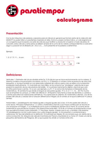 Presentación
Con la de máquinas calculadoras y aparatos para el cálculo en general que forman parte de la colección del
MUNCYT no podía faltar un pasatiempo inspirado en ellas. Como su propio nombre indica, un calculograma es
un crucigrama que incorpora una serie de cálculos que facilitan su resolución al operar a modo de pistas. En
concreto, estos cálculos y estas pistas se refieren al total de la suma de los valores correspondientes a cada letra
según su posición en el alfabeto (A-1, B-2, C-3,…. Z-27) presentes en la palabra a determinar.
Ejemplo:
1 ,3, 5, 7, 9, 11,… lo son:	 = 84
	 = 84
Definiciones
Verticales: 1: Perímetro del círculo dividido entre 2π. 2: El cálculo que se hace exclusivamente con la cabeza. 3:
Sistema numérico al que le basta y le sobran con 0s y 1s. 5: Expresar un número como el producto de otros más
pequeños. 6: Aunque también es una apreciada variedad de café en eseta caso se refiera a la numeración
empleada habitualmente. 12: Inventado por Jack Killby, en los ochenta fue “prodigioso” además de lo que
propició la aparición de las calculadoras de bolsillo. 14: La primera herramienta digital y decimal que usan
los niños para hacer cuentas. 15: Lo son, por ejemplo, e y Pi. 17: la rama más tramposa e interesada de las
matemáticas. 18: semirrecta que divide al ángulo en dos partes iguales. 19: 2, 3, 5, 7, 11, 13,… 20. Por mucho
que se empeñen los yanquis, un millón de millones 21. Antiquísimo instrumento a base de alambres o cuerdas y
cuentas para efectuar operaciones aritméticas, muy apreciado en Oriente. 22: matemático alemán, uno de los
padres del cálculo y creador de la notación diferencial e integral. 23: El número sin el que la definición 9 carece
sentido.
Horizontales: 1: paralelogramo de 4 lados iguales y ángulos iguales dos a dos. 4. El otro padre del cálculo y
autor de los “Principia mathematica”. 5: Jurista y matemático francés cuya mayor contribución se resume en
una anotación al margen. 7: Lo multipliques por lo que lo multipliques siempre da lo mismo. 8: La rama de las
matemáticas que estudia los números y las operaciones entre ellos. 10: El de un número es el exponente al que
hay que elevar la base a para obtenerlo. 11: Hay leyes, teorías, mujeres que lo son; y también calculadoras.
13: paralelogramo con los cuatro lados y los cuatro ángulos iguales. 16: Acompañan a combinaciones y
variaciones. 24: Tipo del referido en la definición 10 inventado por Nepier. 25: Los números que van detrás de la
coma (o el punto). 26. Máquina de calcular inventada por Pascal y bautizada en su honor. 27. Cada uno de los
pequeños del teorema de Pitágoras. 28: Lo que queda tras dividir un número entre otro.
calculograma
pasatiemposo
I
9
M
+13
P
+17
A
+1
R
+19
E
+5
S
+20
 