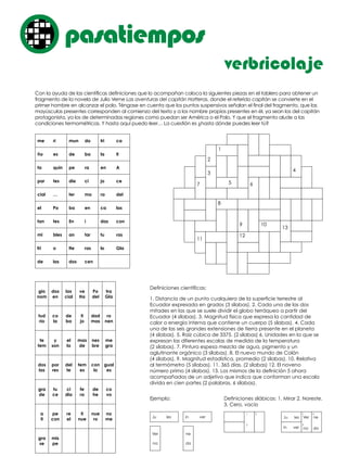 Con la ayuda de las científicas definiciones que lo acompañan coloca la siguientes piezas en el tablero para obtener un
fragmento de la novela de Julio Verne Las aventuras del capitán Hatteras, donde el referido capitán se convierte en el
primer hombre en alcanzar el polo. Téngase en cuenta que los puntos suspensivos señalan el final del fragmento, que las
mayúsculas presentes corresponden al comienzo del texto y a los nombre propios presentes en él, ya sean los del capitán
protagonista, ya los de determinadas regiones como puedan ser América o el Polo. Y que el fragmento alude a las
condiciones termométricas. Y hasta aquí puedo leer… La cuestión es ¿hasta dónde puedes leer tú?
Definiciones científicas:
1. Distancia de un punto cualquiera de la superficie terrestre al
Ecuador expresada en grados (3 sílabas). 2. Cada una de las dos
mitades en las que se suele dividir el globo terráqueo a partir del
Ecuador (4 sílabas). 3. Magnitud física que expresa la cantidad de
calor o energía interna que contiene un cuerpo (5 sílabas). 4. Cada
una de las seis grandes extensiones de tierra presente en el planeta
(4 sílabas). 5. Raíz cúbica de 3375. (2 sílabas) 6. Unidades en la que se
expresan las diferentes escalas de medida de la temperatura
(2 sílabas). 7. Pintura espesa mezcla de agua, pigmento y un
aglutinante orgánico (3 sílabas). 8. El nuevo mundo de Colón
(4 sílabas). 9. Magnitud estadística, promedio (2 sílabas). 10. Relativa
al termómetro (5 sílabas). 11. 365 días. (2 sílabas) 12. El noveno
número primo (4 sílabas). 13. Los mismos de la definición 5 ahora
acompañados de un adjetivo que indica que conforman una escala
divida en cien partes (2 palabras, 6 sílabas).
Ejemplo: Definiciones silábicas: 1. Mirar 2. Noreste.
3. Cero, vacío
verbricolaje
pasatiemposo
me ri mun do tri ca
ño es de ba la ti
ta quin pe ra en A
par tes die ci jo ce
cial … ter mo ra del
el Po ba en ca las
tan tes En i das con
mi bles an tar tu ras
fri o tte ras lo Gla
de las dos cen
Ju les in ver
gio
nom
dos
en
las
cial
ve
Ha
Po
del
tra
Gla
tud
rio
co
la
de
ba
ti
jo
dad
mas
ro
nen
te
tem
y
son
el
la
mas
de
nes
bre
me
gra
dos
las
por
res
del
te
tem
es
con
lo
gual
es
gra
de
tu
ce
ci
dia
fe
ra
de
he
co
vo
a
ti
pe
con
re
el
ti
nue
nue
ro
no
me
gra
se
mis
pe
Ver
na
ne
da
Ju les
in ver
1
3
1
3
2 2
Ver
na
ne
da
1
5
8
9 10
13
11
12
67
2
4
3
 